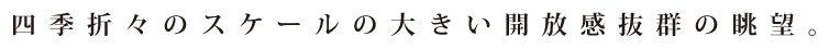 四季折々のスケールの大きい開放感抜群の眺望。